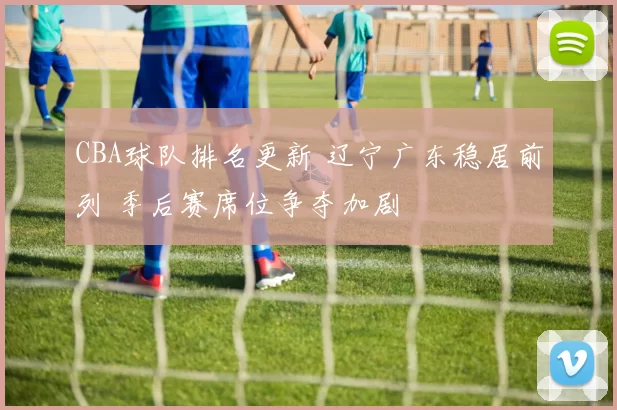 CBA球队排名更新 辽宁广东稳居前列 季后赛席位争夺加剧