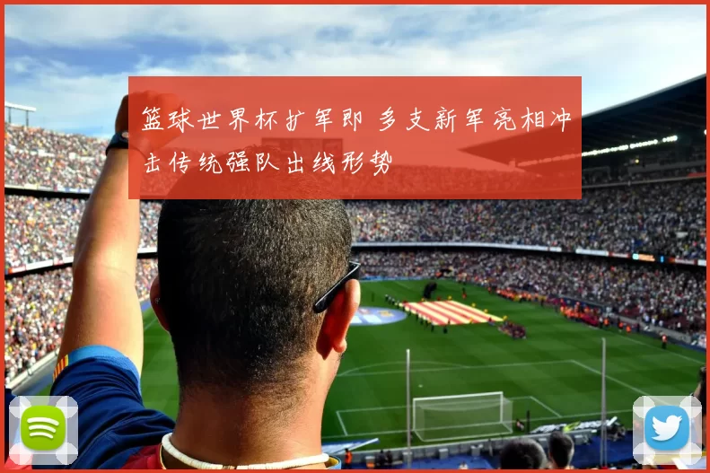篮球世界杯扩军即 多支新军亮相冲击传统强队出线形势