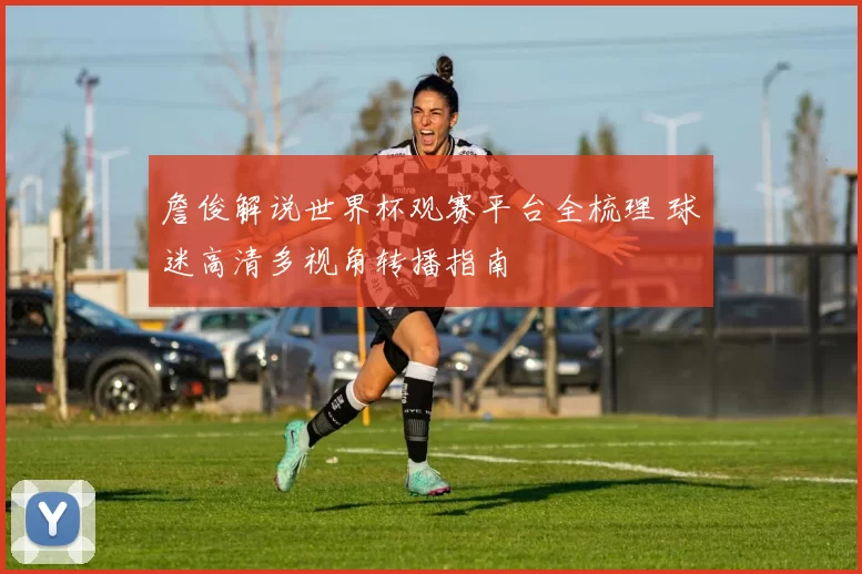 詹俊解说世界杯观赛平台全梳理 球迷高清多视角转播指南
