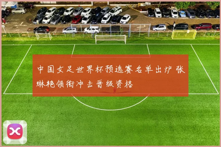 中国女足世界杯预选赛名单出炉 张琳艳领衔冲击晋级资格