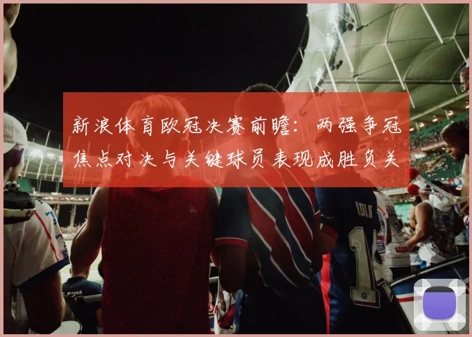 新浪体育欧冠决赛前瞻：两强争冠焦点对决与关键球员表现成胜负关键