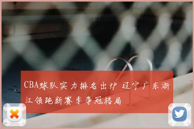 CBA球队实力排名出炉 辽宁广东浙江领跑新赛季争冠格局