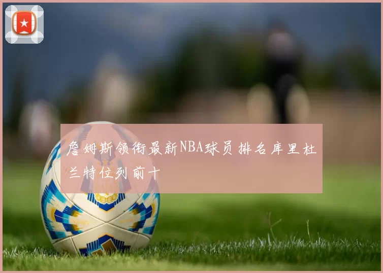 詹姆斯领衔最新NBA球员排名库里杜兰特位列前十