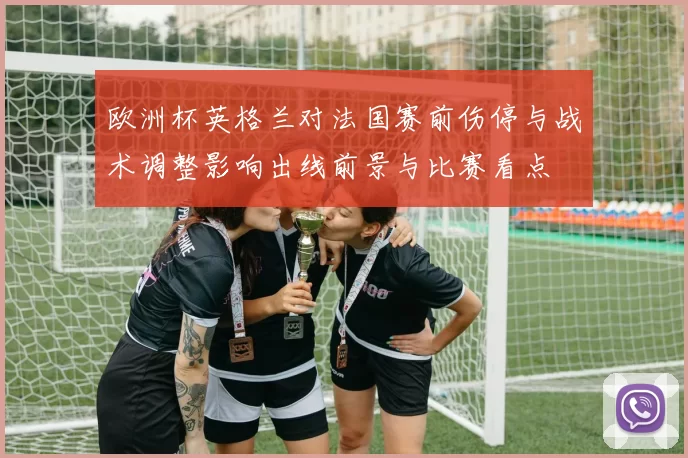 欧洲杯英格兰对法国赛前伤停与战术调整影响出线前景与比赛看点
