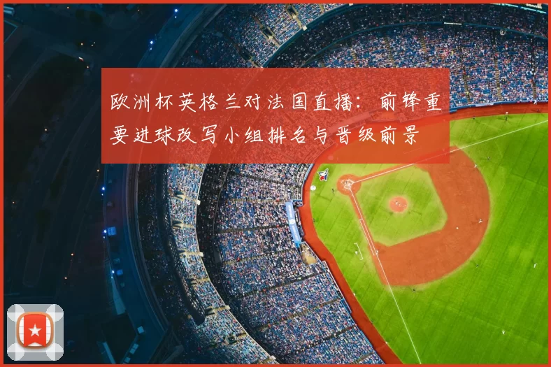 欧洲杯英格兰对法国直播：前锋重要进球改写小组排名与晋级前景