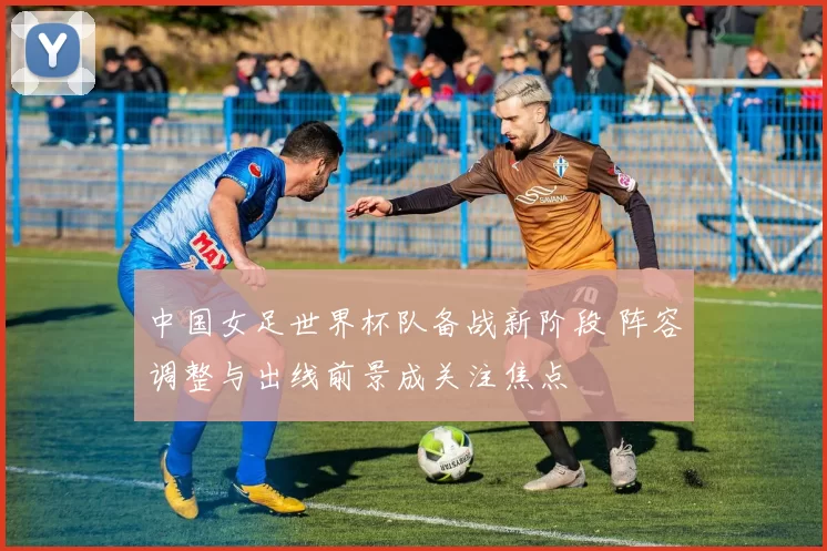 中国女足世界杯队备战新阶段 阵容调整与出线前景成关注焦点