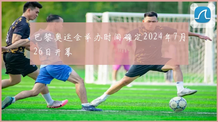 巴黎奥运会举办时间确定2024年7月26日开幕