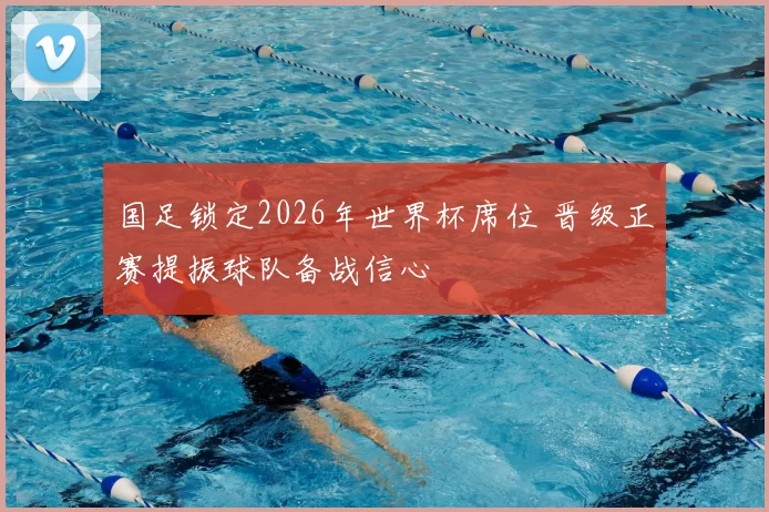 国足锁定2026年世界杯席位 晋级正赛提振球队备战信心