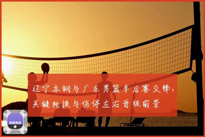 辽宁本钢与广东男篮季后赛交锋，关键轮换与伤停左右晋级前景