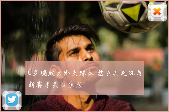 C罗现效力哪支球队 盘点其近况与新赛季关注焦点