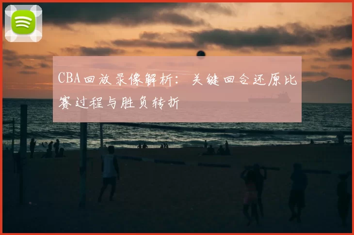 CBA回放录像解析：关键回合还原比赛过程与胜负转折