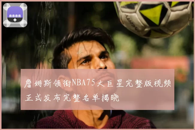 詹姆斯领衔NBA75大巨星完整版视频正式发布完整名单揭晓