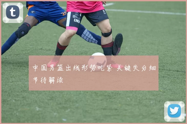 中国男篮出线形势吃紧 关键失分细节待解读