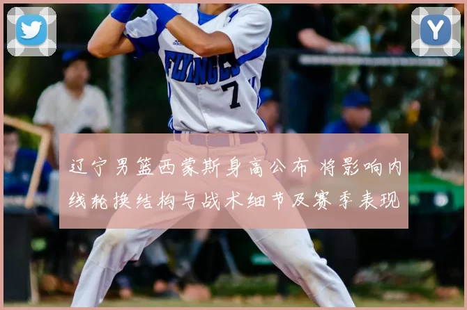 辽宁男篮西蒙斯身高公布 将影响内线轮换结构与战术细节及赛季表现预期