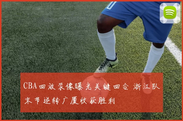 CBA回放录像曝光关键回合 浙江队末节逆转广厦收获胜利