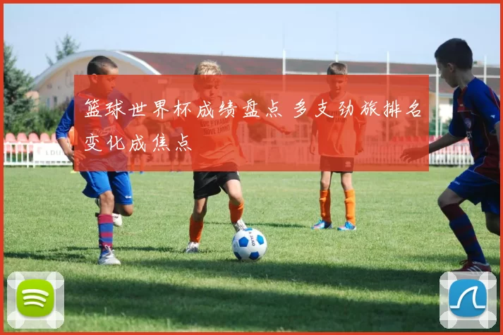 篮球世界杯成绩盘点 多支劲旅排名变化成焦点