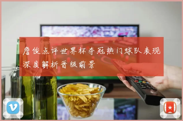 詹俊点评世界杯夺冠热门球队表现深度解析晋级前景