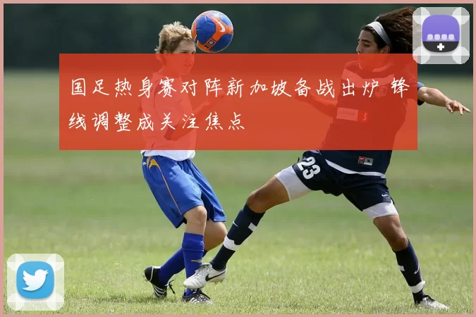 国足热身赛对阵新加坡备战出炉 锋线调整成关注焦点