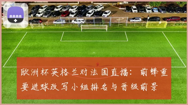 欧洲杯英格兰对法国直播：前锋重要进球改写小组排名与晋级前景