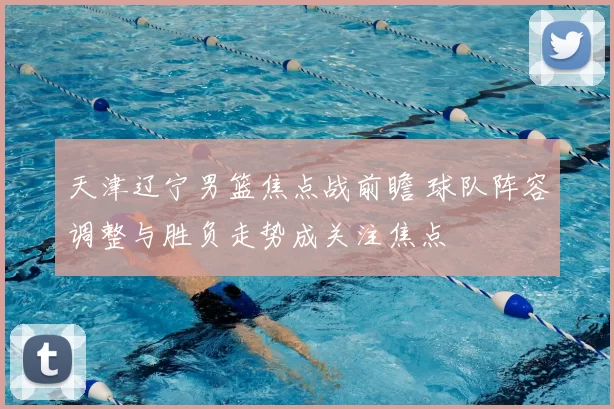 天津辽宁男篮焦点战前瞻 球队阵容调整与胜负走势成关注焦点