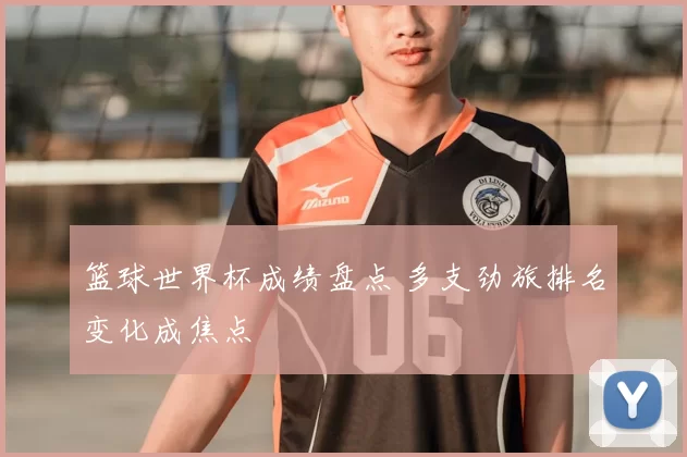 篮球世界杯成绩盘点 多支劲旅排名变化成焦点