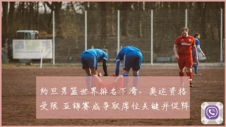 约旦男篮世界排名下滑，奥运资格受限 亚锦赛成争取席位关键并促阵容调整