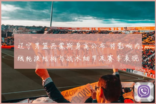 辽宁男篮西蒙斯身高公布 将影响内线轮换结构与战术细节及赛季表现预期