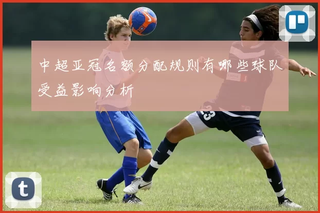 中超亚冠名额分配规则有哪些球队受益影响分析
