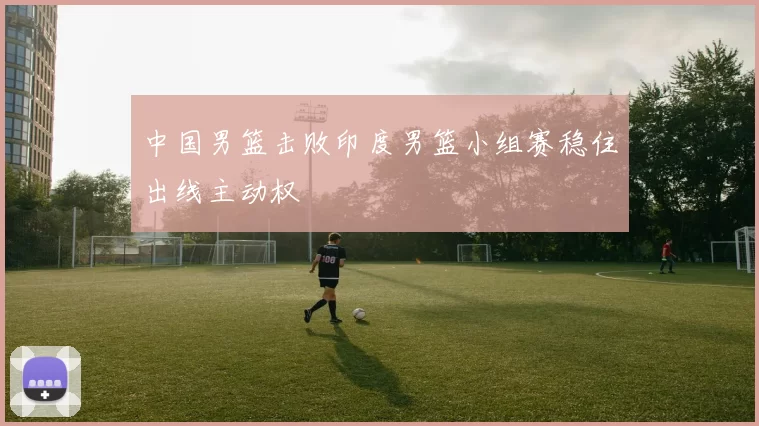 中国男篮击败印度男篮小组赛稳住出线主动权