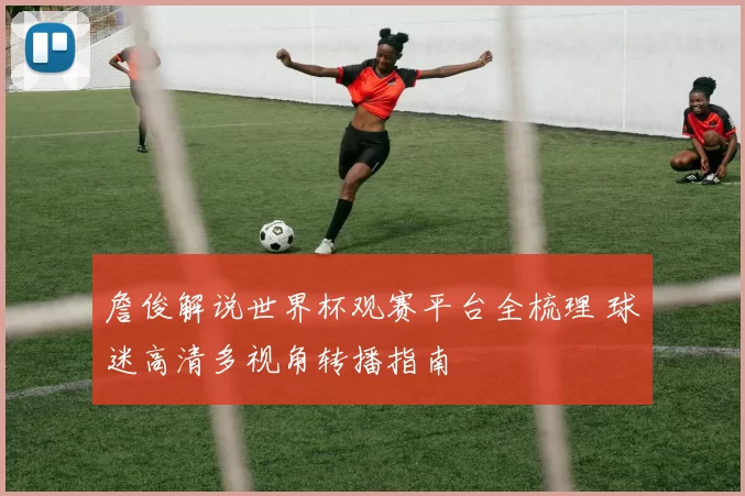 詹俊解说世界杯观赛平台全梳理 球迷高清多视角转播指南