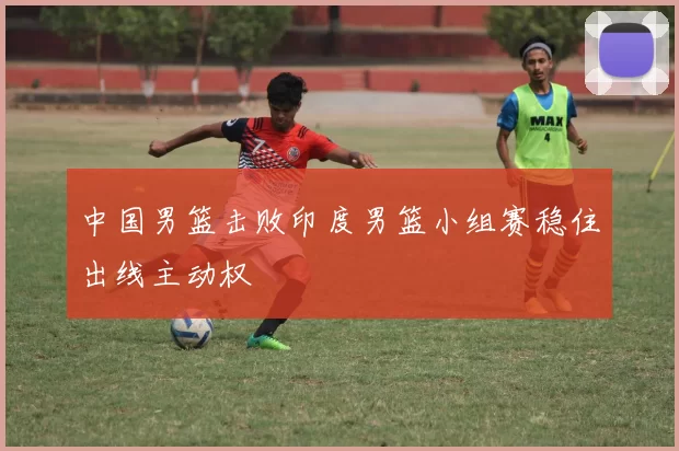 中国男篮击败印度男篮小组赛稳住出线主动权