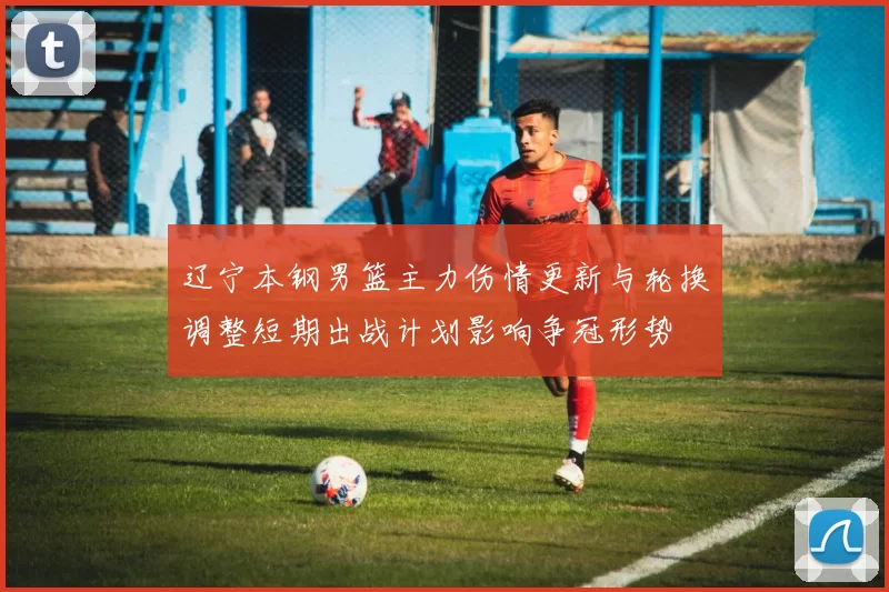 辽宁本钢男篮主力伤情更新与轮换调整短期出战计划影响争冠形势