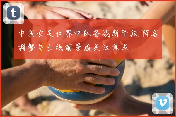 中国女足世界杯队备战新阶段 阵容调整与出线前景成关注焦点