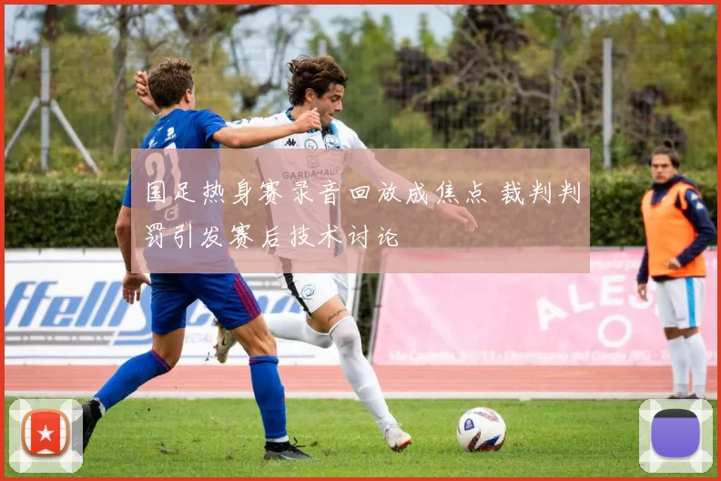 国足热身赛录音回放成焦点 裁判判罚引发赛后技术讨论