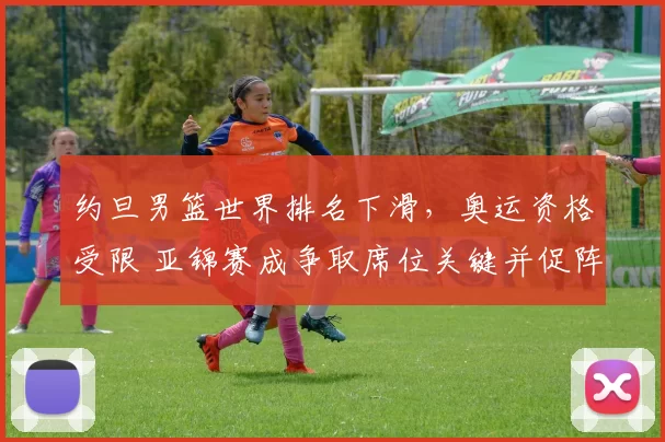 约旦男篮世界排名下滑，奥运资格受限 亚锦赛成争取席位关键并促阵容调整